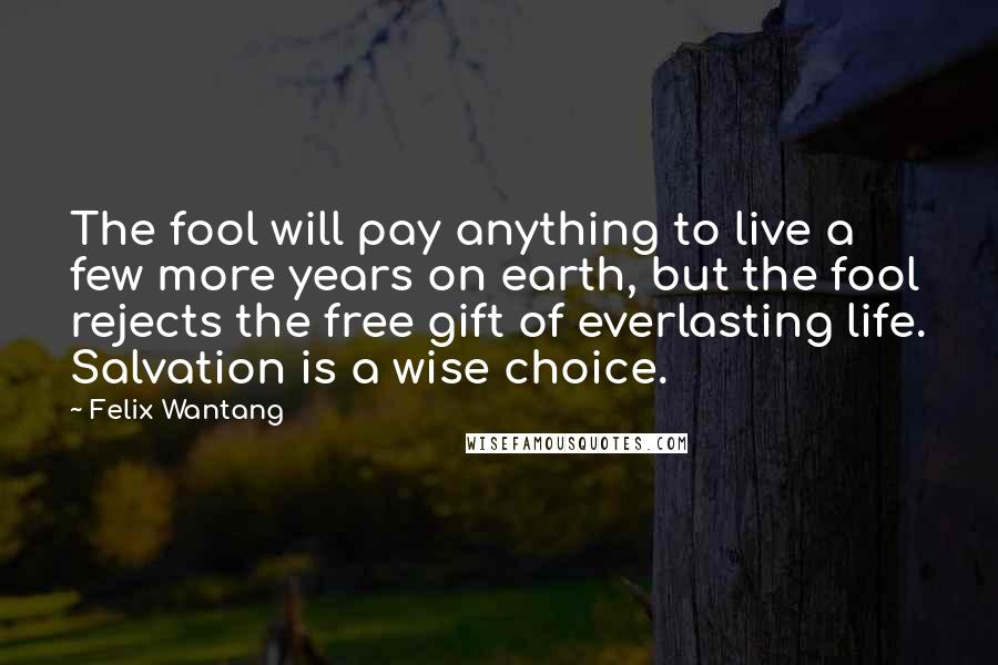Felix Wantang Quotes: The fool will pay anything to live a few more years on earth, but the fool rejects the free gift of everlasting life. Salvation is a wise choice.