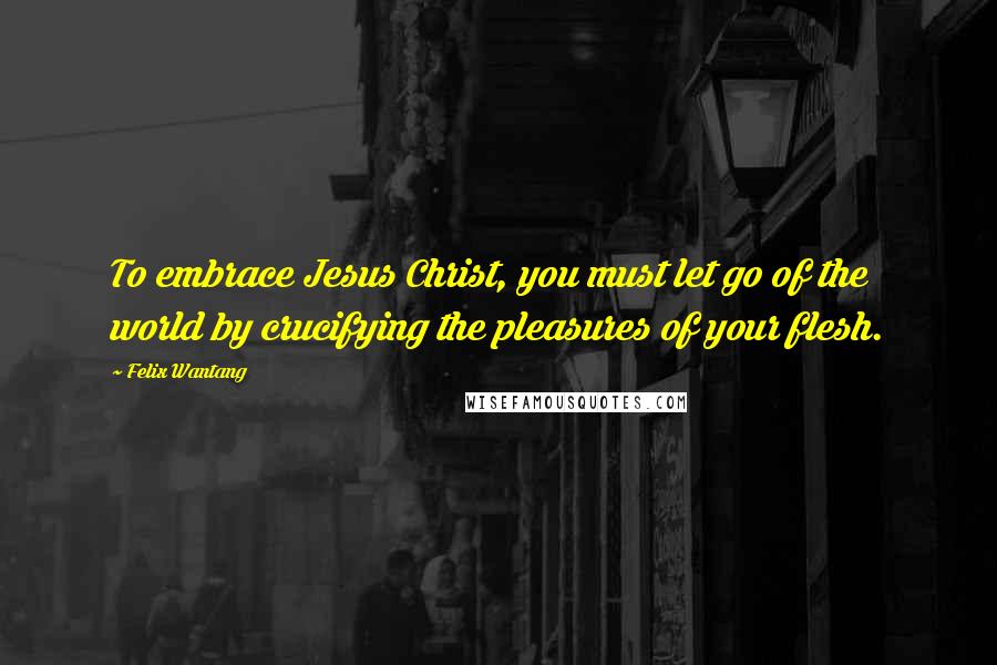Felix Wantang Quotes: To embrace Jesus Christ, you must let go of the world by crucifying the pleasures of your flesh.