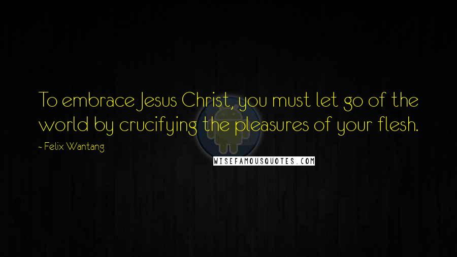 Felix Wantang Quotes: To embrace Jesus Christ, you must let go of the world by crucifying the pleasures of your flesh.