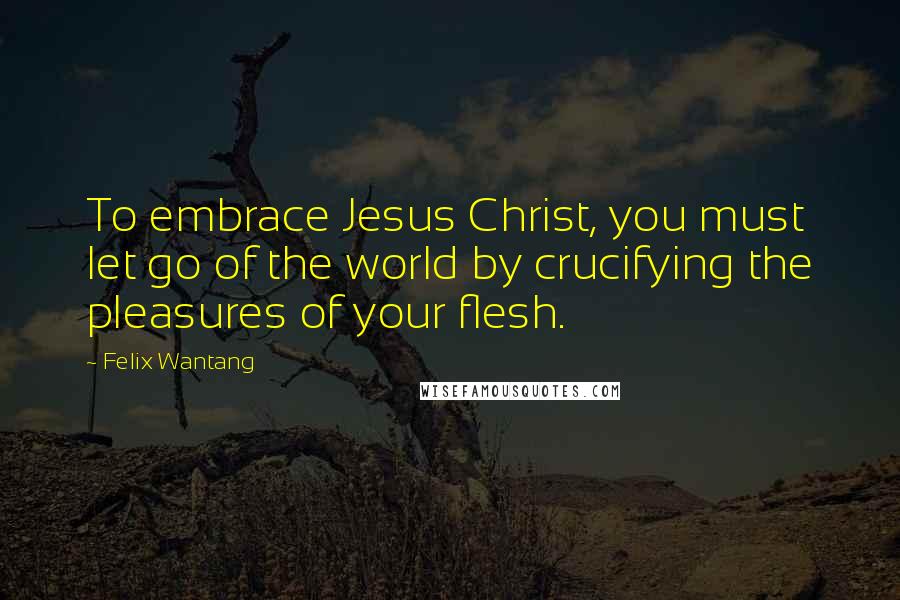 Felix Wantang Quotes: To embrace Jesus Christ, you must let go of the world by crucifying the pleasures of your flesh.