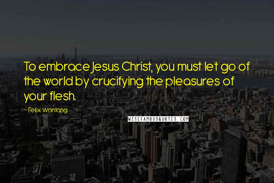 Felix Wantang Quotes: To embrace Jesus Christ, you must let go of the world by crucifying the pleasures of your flesh.