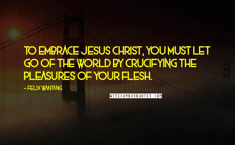 Felix Wantang Quotes: To embrace Jesus Christ, you must let go of the world by crucifying the pleasures of your flesh.