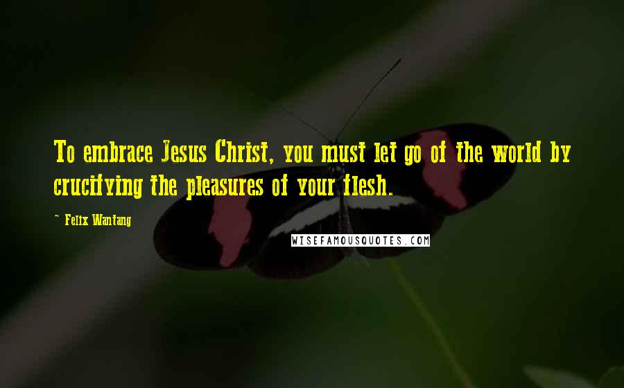 Felix Wantang Quotes: To embrace Jesus Christ, you must let go of the world by crucifying the pleasures of your flesh.