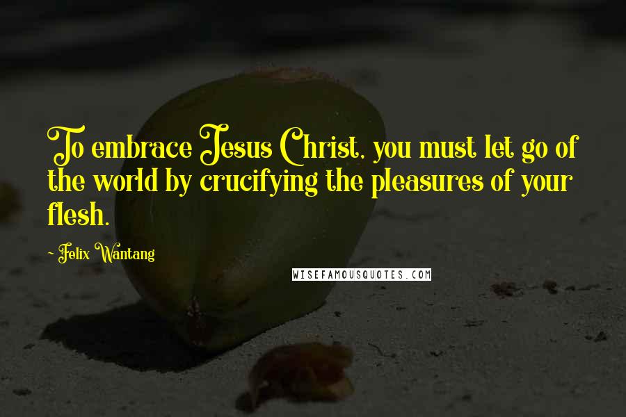 Felix Wantang Quotes: To embrace Jesus Christ, you must let go of the world by crucifying the pleasures of your flesh.
