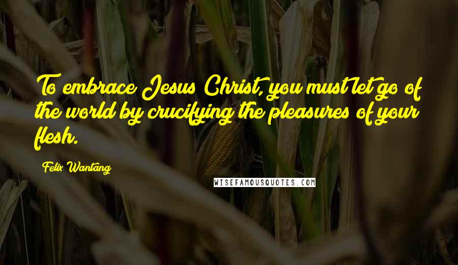 Felix Wantang Quotes: To embrace Jesus Christ, you must let go of the world by crucifying the pleasures of your flesh.