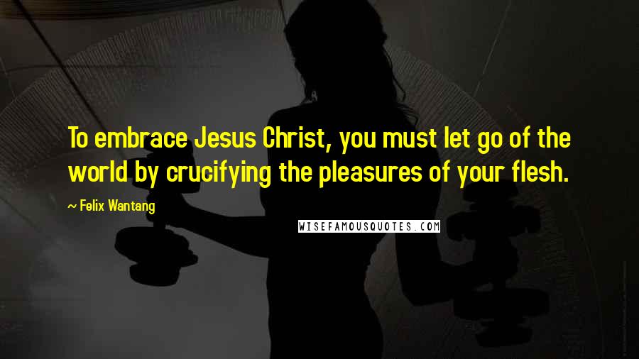 Felix Wantang Quotes: To embrace Jesus Christ, you must let go of the world by crucifying the pleasures of your flesh.