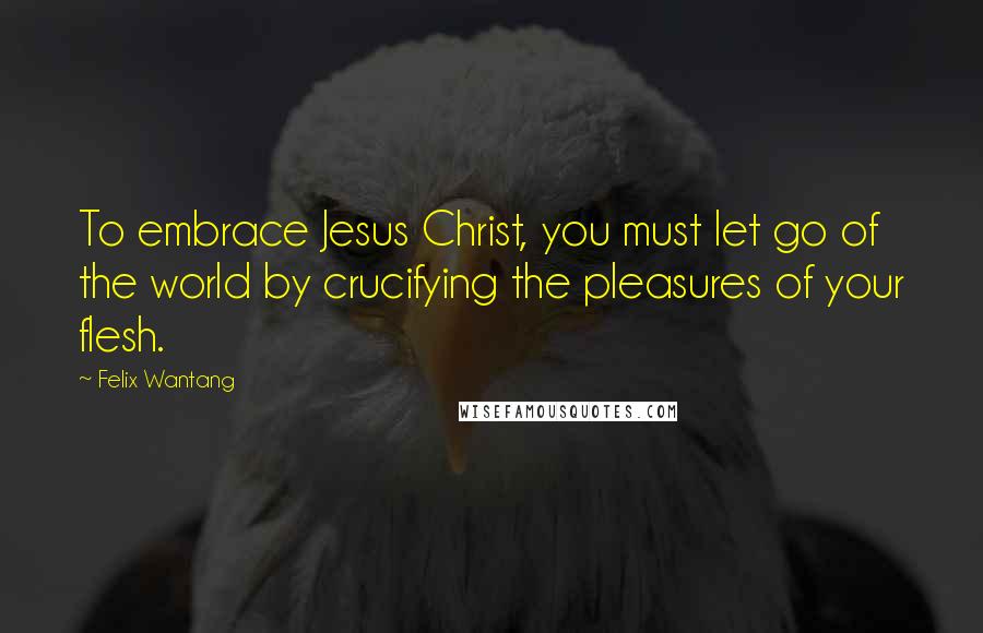 Felix Wantang Quotes: To embrace Jesus Christ, you must let go of the world by crucifying the pleasures of your flesh.