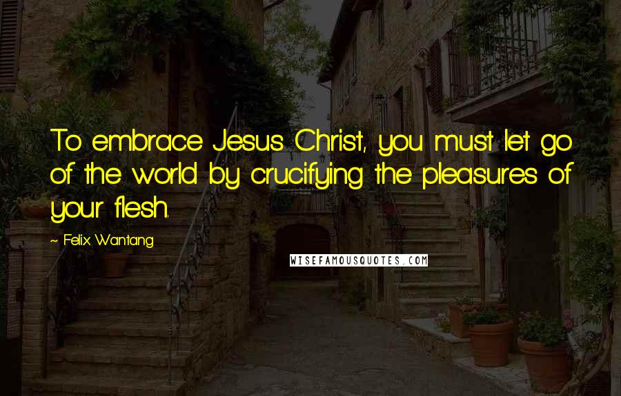 Felix Wantang Quotes: To embrace Jesus Christ, you must let go of the world by crucifying the pleasures of your flesh.