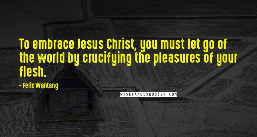 Felix Wantang Quotes: To embrace Jesus Christ, you must let go of the world by crucifying the pleasures of your flesh.