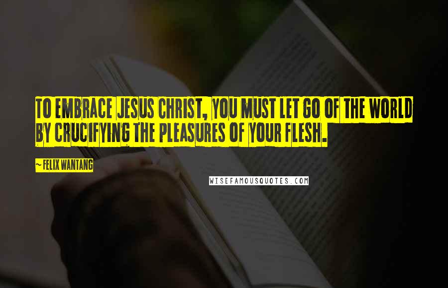 Felix Wantang Quotes: To embrace Jesus Christ, you must let go of the world by crucifying the pleasures of your flesh.