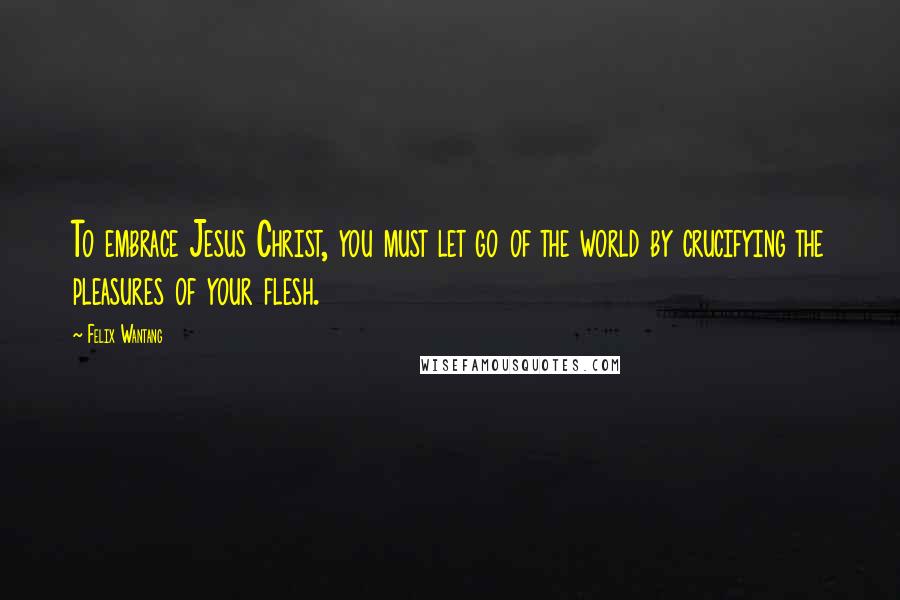 Felix Wantang Quotes: To embrace Jesus Christ, you must let go of the world by crucifying the pleasures of your flesh.