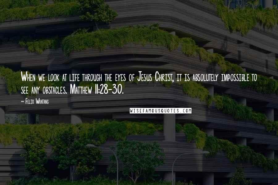 Felix Wantang Quotes: When we look at life through the eyes of Jesus Christ, it is absolutely impossible to see any obstacles. Matthew 11:28-30.