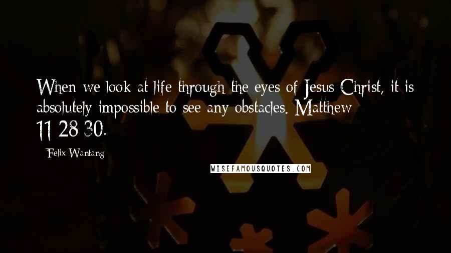 Felix Wantang Quotes: When we look at life through the eyes of Jesus Christ, it is absolutely impossible to see any obstacles. Matthew 11:28-30.