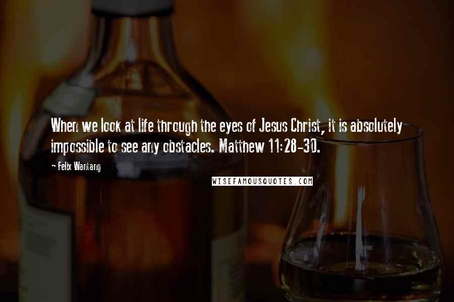 Felix Wantang Quotes: When we look at life through the eyes of Jesus Christ, it is absolutely impossible to see any obstacles. Matthew 11:28-30.