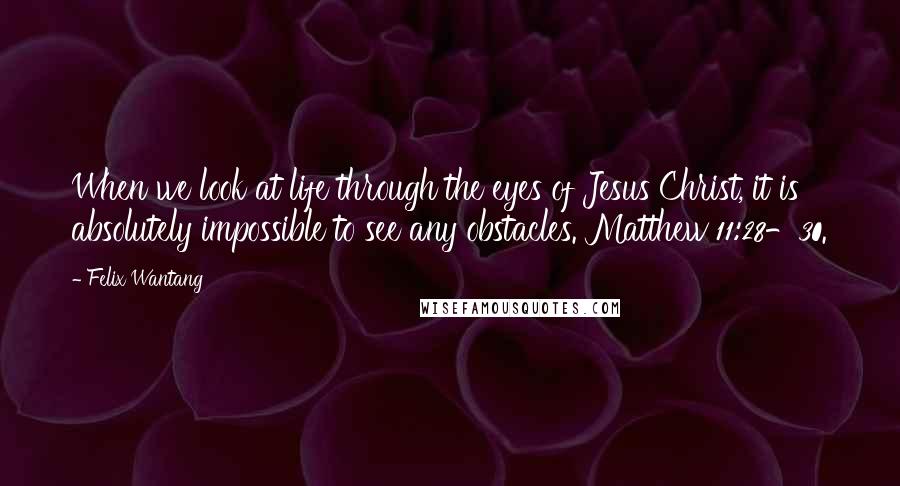 Felix Wantang Quotes: When we look at life through the eyes of Jesus Christ, it is absolutely impossible to see any obstacles. Matthew 11:28-30.