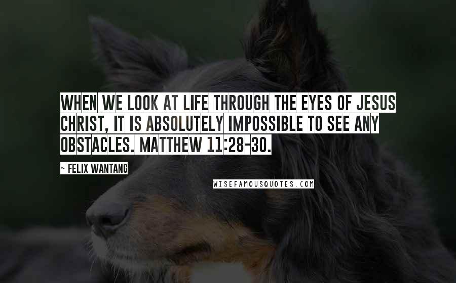 Felix Wantang Quotes: When we look at life through the eyes of Jesus Christ, it is absolutely impossible to see any obstacles. Matthew 11:28-30.