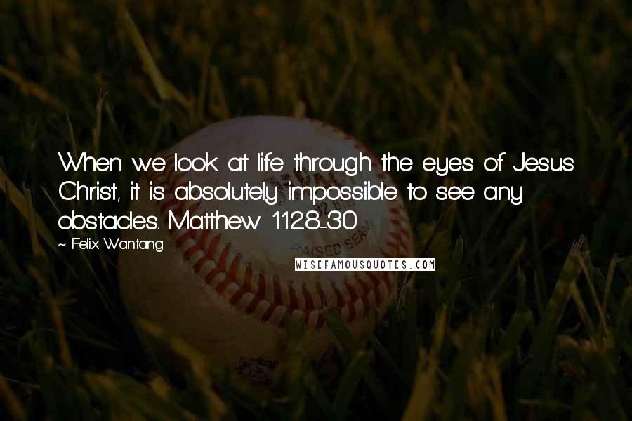 Felix Wantang Quotes: When we look at life through the eyes of Jesus Christ, it is absolutely impossible to see any obstacles. Matthew 11:28-30.