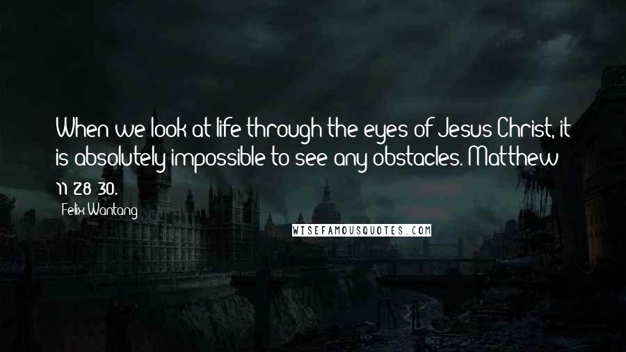 Felix Wantang Quotes: When we look at life through the eyes of Jesus Christ, it is absolutely impossible to see any obstacles. Matthew 11:28-30.