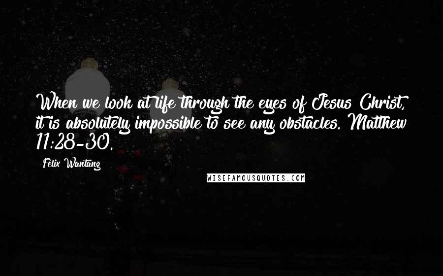 Felix Wantang Quotes: When we look at life through the eyes of Jesus Christ, it is absolutely impossible to see any obstacles. Matthew 11:28-30.