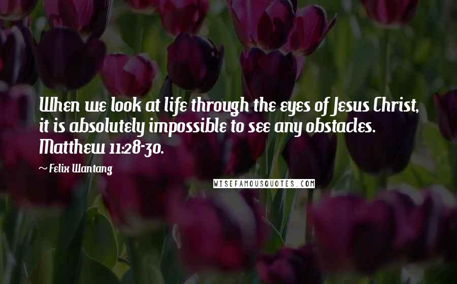 Felix Wantang Quotes: When we look at life through the eyes of Jesus Christ, it is absolutely impossible to see any obstacles. Matthew 11:28-30.