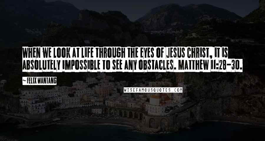 Felix Wantang Quotes: When we look at life through the eyes of Jesus Christ, it is absolutely impossible to see any obstacles. Matthew 11:28-30.