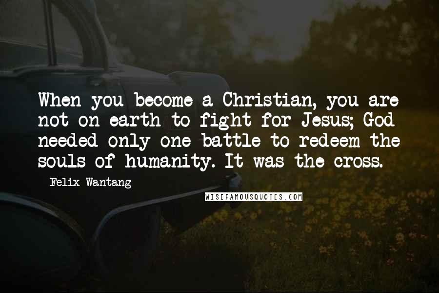 Felix Wantang Quotes: When you become a Christian, you are not on earth to fight for Jesus; God needed only one battle to redeem the souls of humanity. It was the cross.