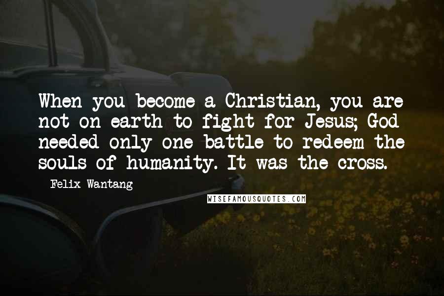 Felix Wantang Quotes: When you become a Christian, you are not on earth to fight for Jesus; God needed only one battle to redeem the souls of humanity. It was the cross.