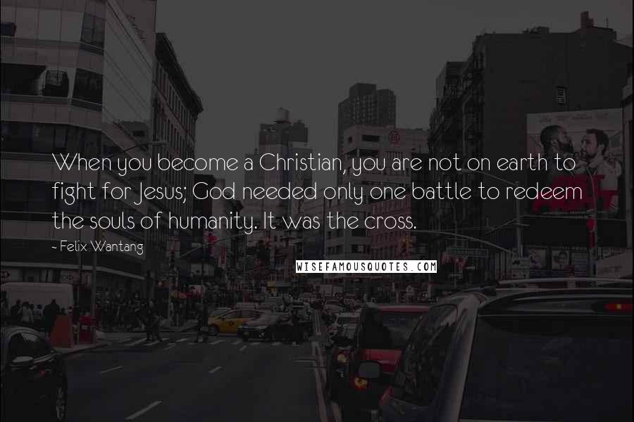 Felix Wantang Quotes: When you become a Christian, you are not on earth to fight for Jesus; God needed only one battle to redeem the souls of humanity. It was the cross.