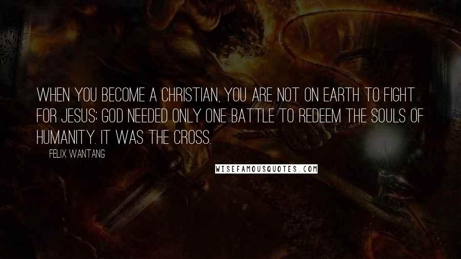 Felix Wantang Quotes: When you become a Christian, you are not on earth to fight for Jesus; God needed only one battle to redeem the souls of humanity. It was the cross.