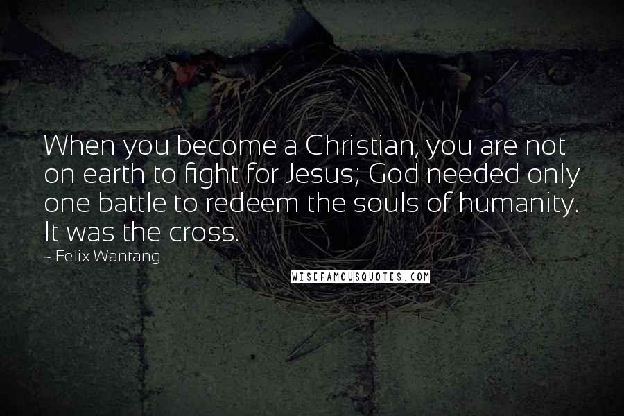 Felix Wantang Quotes: When you become a Christian, you are not on earth to fight for Jesus; God needed only one battle to redeem the souls of humanity. It was the cross.