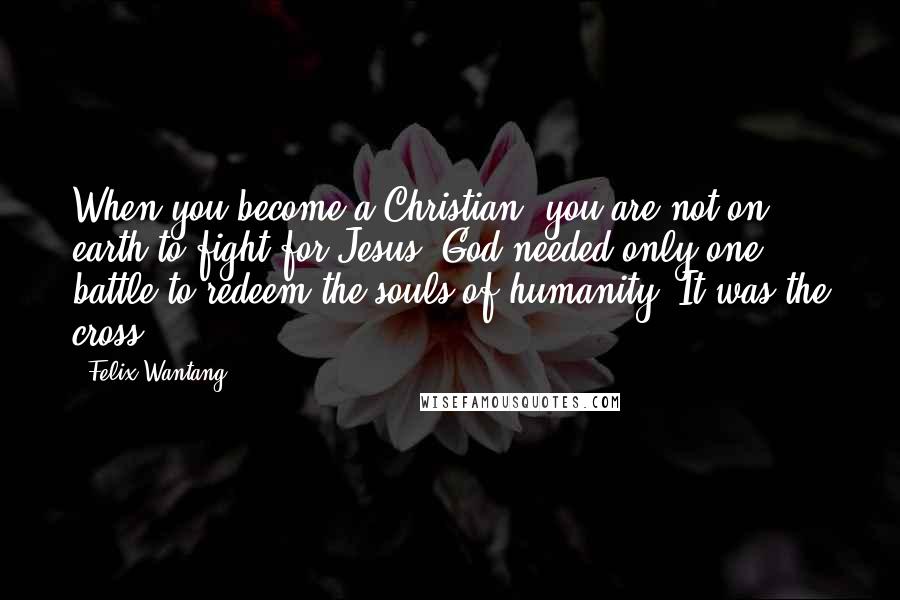 Felix Wantang Quotes: When you become a Christian, you are not on earth to fight for Jesus; God needed only one battle to redeem the souls of humanity. It was the cross.