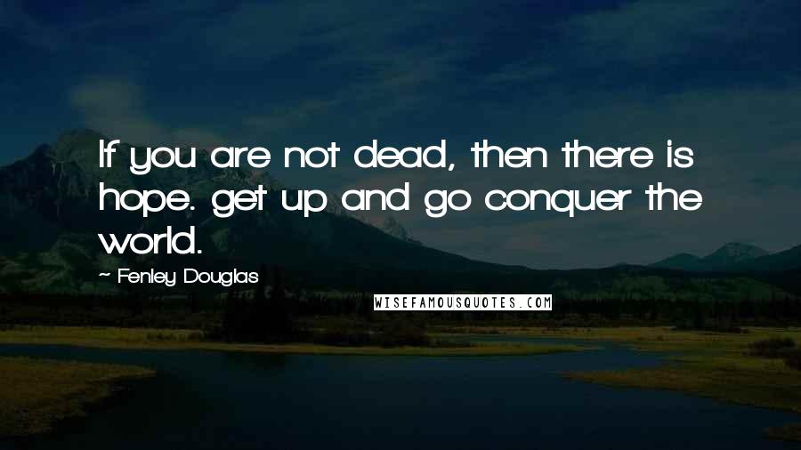 Fenley Douglas Quotes: If you are not dead, then there is hope. get up and go conquer the world.