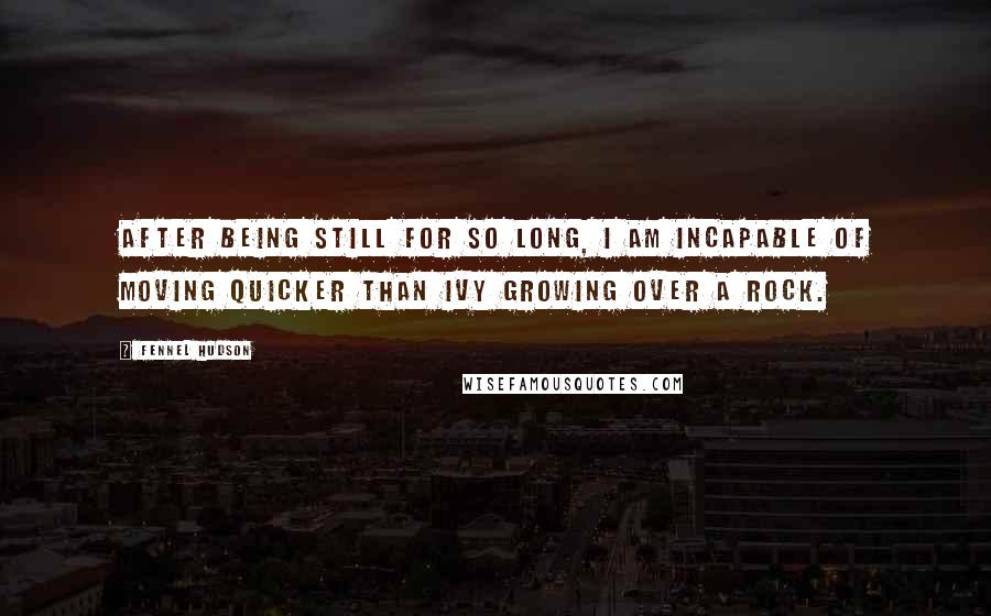 Fennel Hudson Quotes: After being still for so long, I am incapable of moving quicker than ivy growing over a rock.