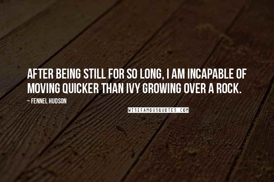 Fennel Hudson Quotes: After being still for so long, I am incapable of moving quicker than ivy growing over a rock.