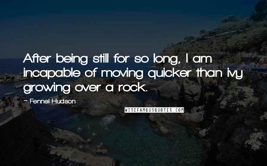 Fennel Hudson Quotes: After being still for so long, I am incapable of moving quicker than ivy growing over a rock.