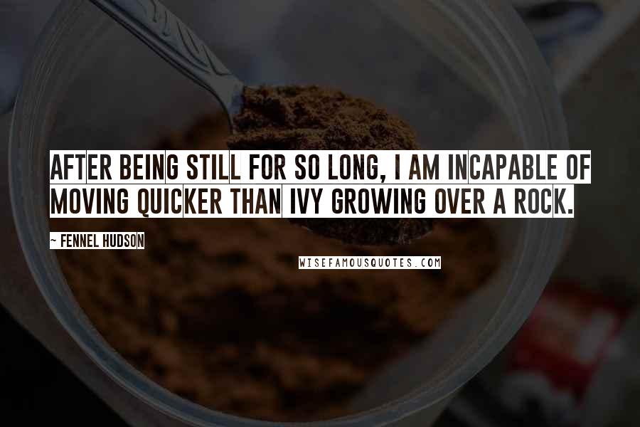 Fennel Hudson Quotes: After being still for so long, I am incapable of moving quicker than ivy growing over a rock.