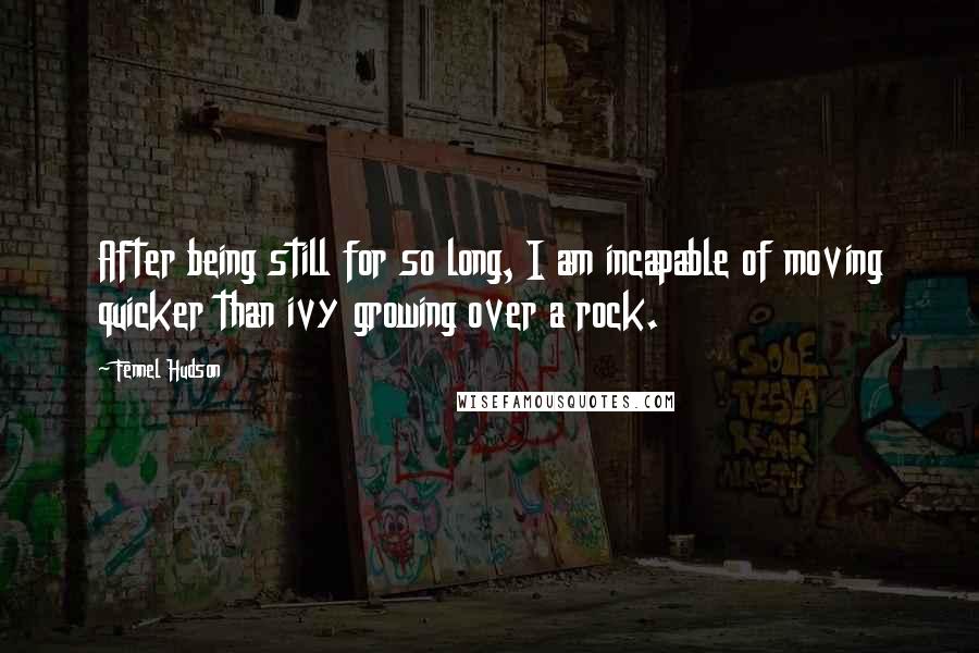 Fennel Hudson Quotes: After being still for so long, I am incapable of moving quicker than ivy growing over a rock.