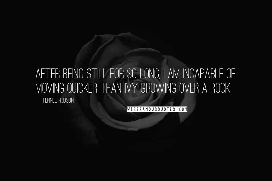 Fennel Hudson Quotes: After being still for so long, I am incapable of moving quicker than ivy growing over a rock.