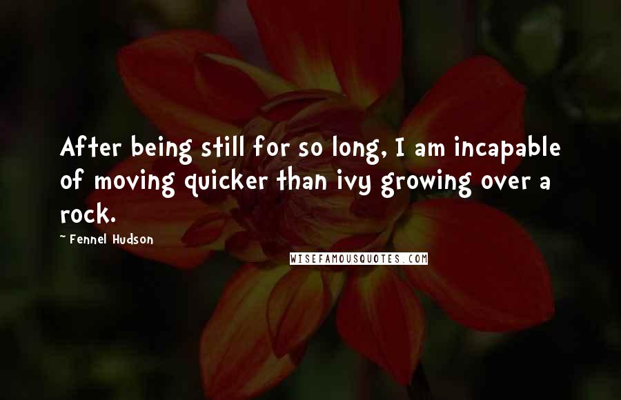 Fennel Hudson Quotes: After being still for so long, I am incapable of moving quicker than ivy growing over a rock.