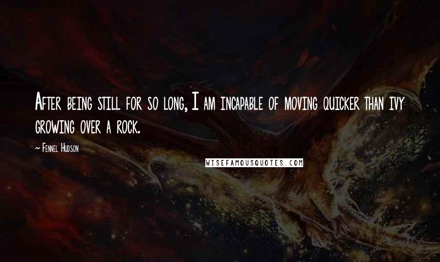 Fennel Hudson Quotes: After being still for so long, I am incapable of moving quicker than ivy growing over a rock.