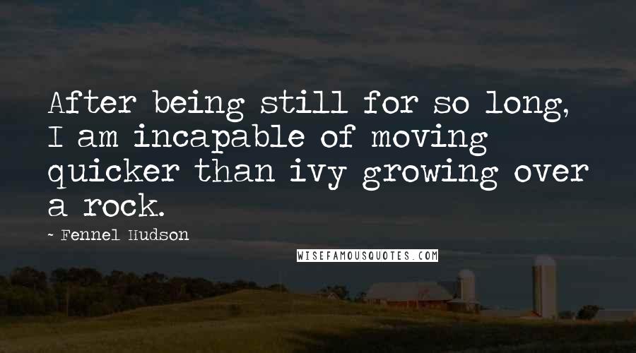 Fennel Hudson Quotes: After being still for so long, I am incapable of moving quicker than ivy growing over a rock.