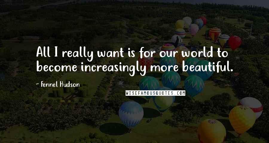 Fennel Hudson Quotes: All I really want is for our world to become increasingly more beautiful.