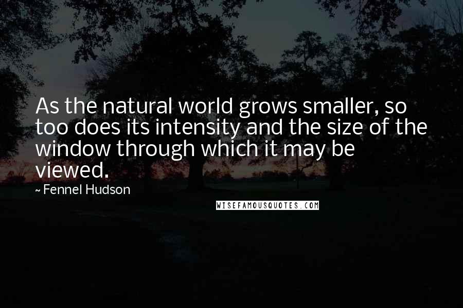 Fennel Hudson Quotes: As the natural world grows smaller, so too does its intensity and the size of the window through which it may be viewed.