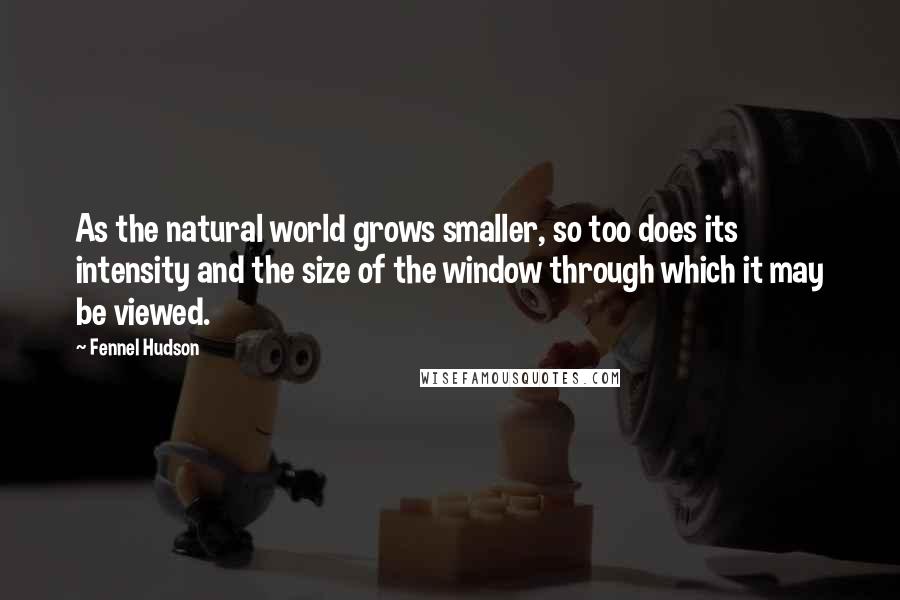 Fennel Hudson Quotes: As the natural world grows smaller, so too does its intensity and the size of the window through which it may be viewed.