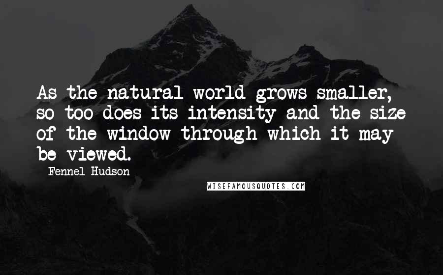 Fennel Hudson Quotes: As the natural world grows smaller, so too does its intensity and the size of the window through which it may be viewed.