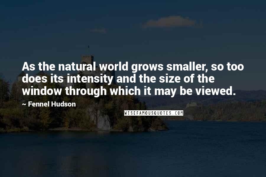 Fennel Hudson Quotes: As the natural world grows smaller, so too does its intensity and the size of the window through which it may be viewed.