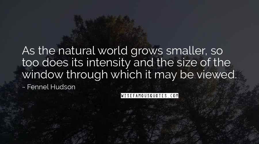 Fennel Hudson Quotes: As the natural world grows smaller, so too does its intensity and the size of the window through which it may be viewed.