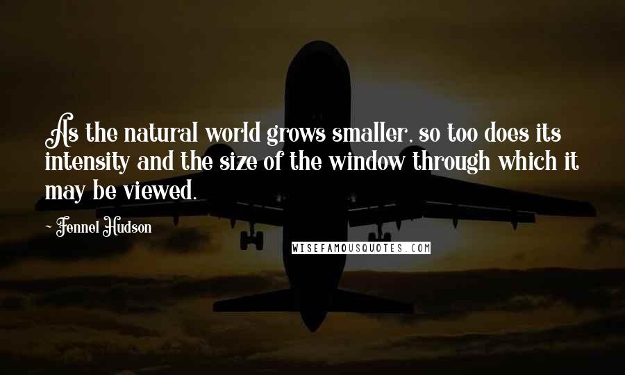 Fennel Hudson Quotes: As the natural world grows smaller, so too does its intensity and the size of the window through which it may be viewed.