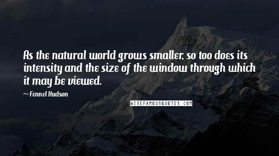 Fennel Hudson Quotes: As the natural world grows smaller, so too does its intensity and the size of the window through which it may be viewed.