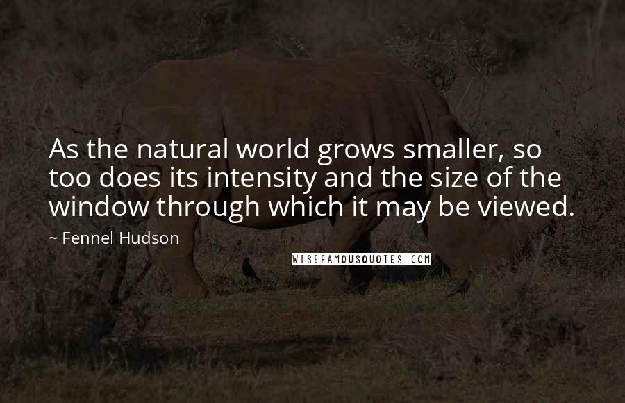 Fennel Hudson Quotes: As the natural world grows smaller, so too does its intensity and the size of the window through which it may be viewed.